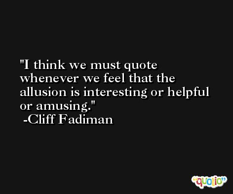 I think we must quote whenever we feel that the allusion is interesting or helpful or amusing. -Cliff Fadiman