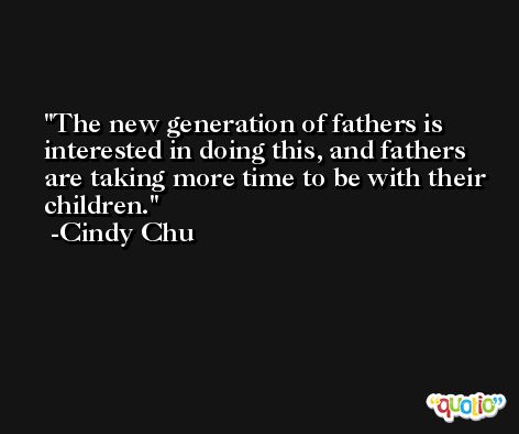 The new generation of fathers is interested in doing this, and fathers are taking more time to be with their children. -Cindy Chu