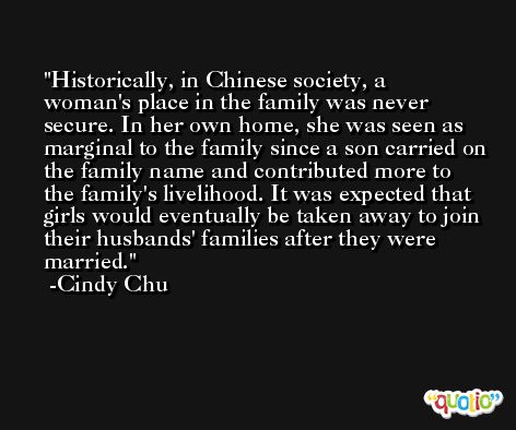 Historically, in Chinese society, a woman's place in the family was never secure. In her own home, she was seen as marginal to the family since a son carried on the family name and contributed more to the family's livelihood. It was expected that girls would eventually be taken away to join their husbands' families after they were married. -Cindy Chu