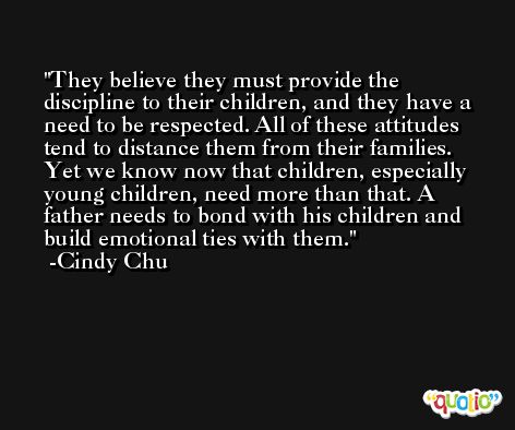 They believe they must provide the discipline to their children, and they have a need to be respected. All of these attitudes tend to distance them from their families. Yet we know now that children, especially young children, need more than that. A father needs to bond with his children and build emotional ties with them. -Cindy Chu