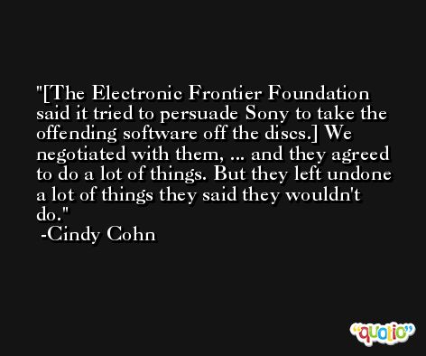 [The Electronic Frontier Foundation said it tried to persuade Sony to take the offending software off the discs.] We negotiated with them, ... and they agreed to do a lot of things. But they left undone a lot of things they said they wouldn't do. -Cindy Cohn