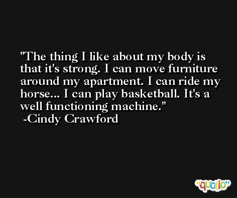 The thing I like about my body is that it's strong. I can move furniture around my apartment. I can ride my horse... I can play basketball. It's a well functioning machine. -Cindy Crawford