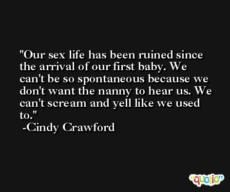 Our sex life has been ruined since the arrival of our first baby. We can't be so spontaneous because we don't want the nanny to hear us. We can't scream and yell like we used to. -Cindy Crawford