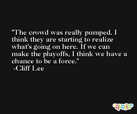 The crowd was really pumped. I think they are starting to realize what's going on here. If we can make the playoffs, I think we have a chance to be a force. -Cliff Lee