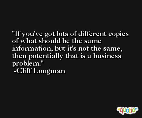If you've got lots of different copies of what should be the same information, but it's not the same, then potentially that is a business problem. -Cliff Longman