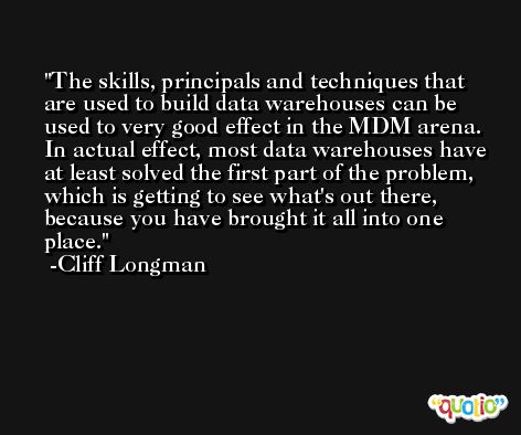 The skills, principals and techniques that are used to build data warehouses can be used to very good effect in the MDM arena. In actual effect, most data warehouses have at least solved the first part of the problem, which is getting to see what's out there, because you have brought it all into one place. -Cliff Longman