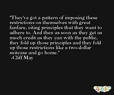 They've got a pattern of imposing these restrictions on themselves with great fanfare, citing principles that they want to adhere to. And then as soon as they get as much credit as they can with the public, they fold up those principles and they fold up those restrictions like a two-dollar suitcase and go home. -Cliff May