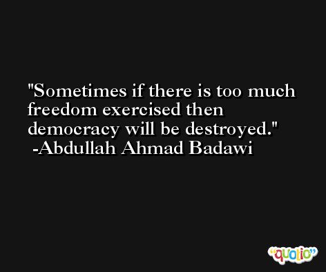 Sometimes if there is too much freedom exercised then democracy will be destroyed. -Abdullah Ahmad Badawi