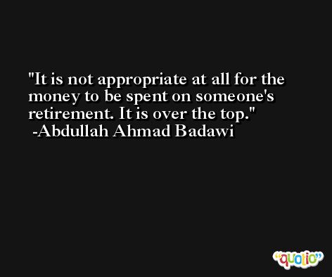 It is not appropriate at all for the money to be spent on someone's retirement. It is over the top. -Abdullah Ahmad Badawi