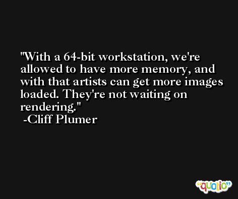 With a 64-bit workstation, we're allowed to have more memory, and with that artists can get more images loaded. They're not waiting on rendering. -Cliff Plumer