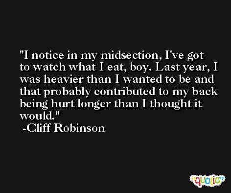 I notice in my midsection, I've got to watch what I eat, boy. Last year, I was heavier than I wanted to be and that probably contributed to my back being hurt longer than I thought it would. -Cliff Robinson