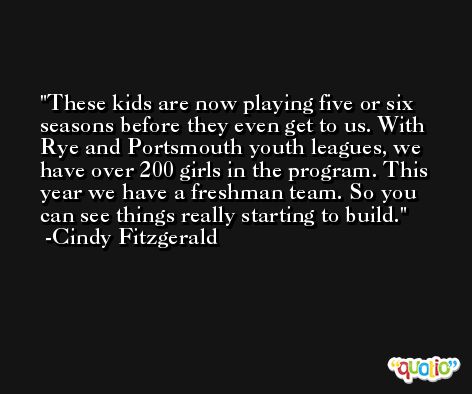 These kids are now playing five or six seasons before they even get to us. With Rye and Portsmouth youth leagues, we have over 200 girls in the program. This year we have a freshman team. So you can see things really starting to build. -Cindy Fitzgerald