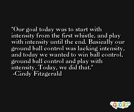 Our goal today was to start with intensity from the first whistle, and play with intensity until the end. Basically our ground ball control was lacking intensity, and today we wanted to win ball control, ground ball control and play with intensity. Today, we did that. -Cindy Fitzgerald