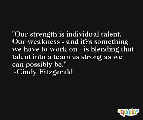 Our strength is individual talent. Our weakness - and it?s something we have to work on - is blending that talent into a team as strong as we can possibly be. -Cindy Fitzgerald