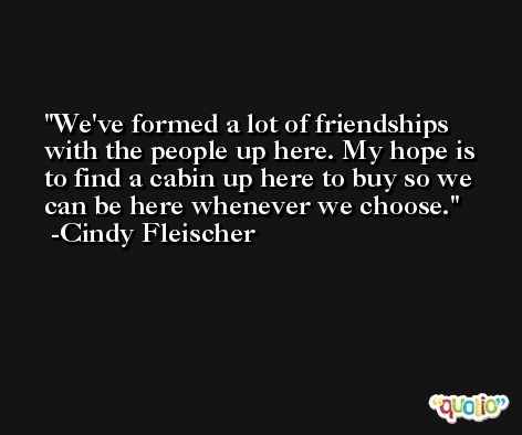 We've formed a lot of friendships with the people up here. My hope is to find a cabin up here to buy so we can be here whenever we choose. -Cindy Fleischer