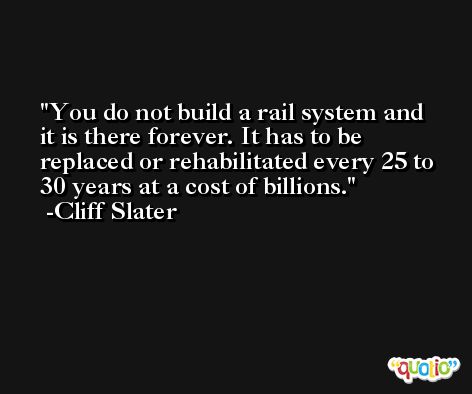You do not build a rail system and it is there forever. It has to be replaced or rehabilitated every 25 to 30 years at a cost of billions. -Cliff Slater