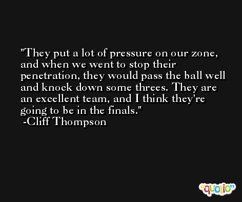 They put a lot of pressure on our zone, and when we went to stop their penetration, they would pass the ball well and knock down some threes. They are an excellent team, and I think they're going to be in the finals. -Cliff Thompson