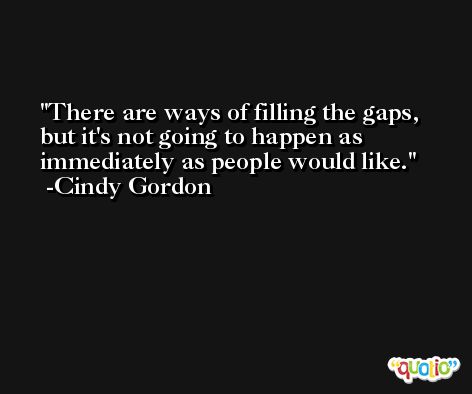 There are ways of filling the gaps, but it's not going to happen as immediately as people would like. -Cindy Gordon