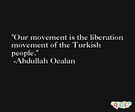 Our movement is the liberation movement of the Turkish people. -Abdullah Ocalan