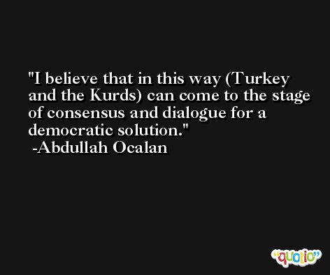 I believe that in this way (Turkey and the Kurds) can come to the stage of consensus and dialogue for a democratic solution. -Abdullah Ocalan