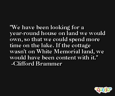 We have been looking for a year-round house on land we would own, so that we could spend more time on the lake. If the cottage wasn't on White Memorial land, we would have been content with it. -Clifford Brammer