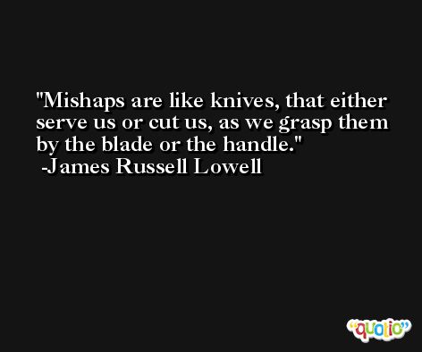 Mishaps are like knives, that either serve us or cut us, as we grasp them by the blade or the handle. -James Russell Lowell