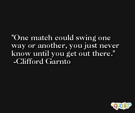 One match could swing one way or another, you just never know until you get out there. -Clifford Garnto