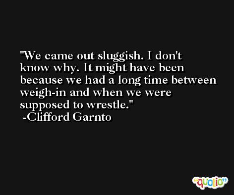 We came out sluggish. I don't know why. It might have been because we had a long time between weigh-in and when we were supposed to wrestle. -Clifford Garnto