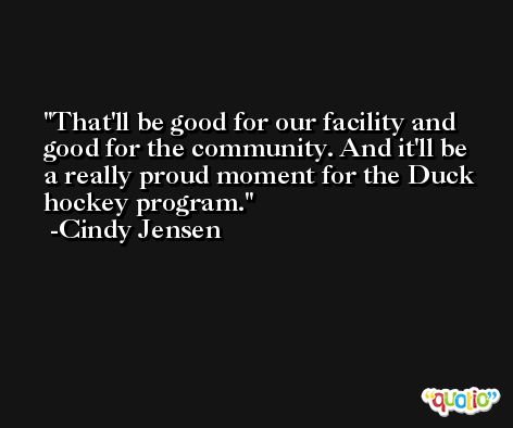 That'll be good for our facility and good for the community. And it'll be a really proud moment for the Duck hockey program. -Cindy Jensen