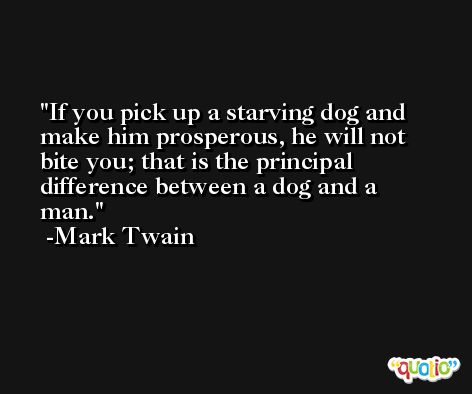 If you pick up a starving dog and make him prosperous, he will not bite you; that is the principal difference between a dog and a man. -Mark Twain