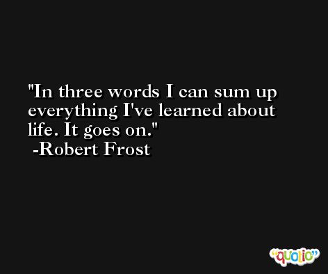 In three words I can sum up everything I've learned about life. It goes on. -Robert Frost