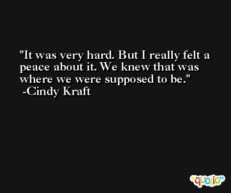 It was very hard. But I really felt a peace about it. We knew that was where we were supposed to be. -Cindy Kraft