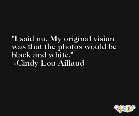 I said no. My original vision was that the photos would be black and white. -Cindy Lou Aillaud