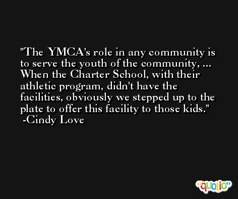 The YMCA's role in any community is to serve the youth of the community, ... When the Charter School, with their athletic program, didn't have the facilities, obviously we stepped up to the plate to offer this facility to those kids. -Cindy Love