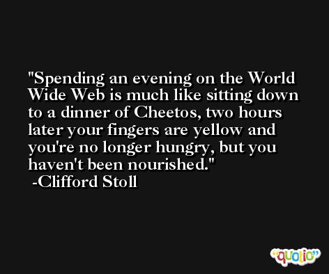 Spending an evening on the World Wide Web is much like sitting down to a dinner of Cheetos, two hours later your fingers are yellow and you're no longer hungry, but you haven't been nourished. -Clifford Stoll