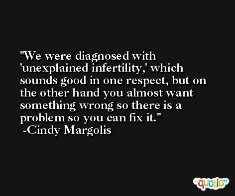 We were diagnosed with 'unexplained infertility,' which sounds good in one respect, but on the other hand you almost want something wrong so there is a problem so you can fix it. -Cindy Margolis