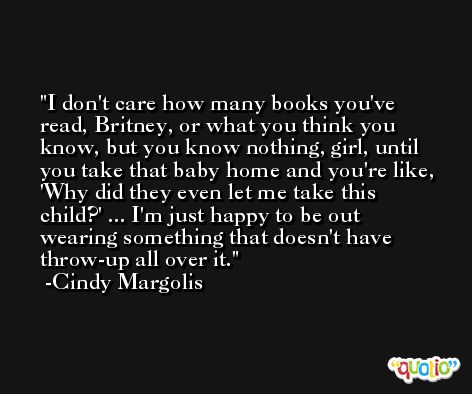 I don't care how many books you've read, Britney, or what you think you know, but you know nothing, girl, until you take that baby home and you're like, 'Why did they even let me take this child?' ... I'm just happy to be out wearing something that doesn't have throw-up all over it. -Cindy Margolis