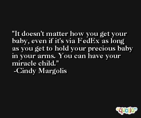 It doesn't matter how you get your baby, even if it's via FedEx as long as you get to hold your precious baby in your arms. You can have your miracle child. -Cindy Margolis