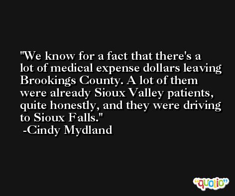 We know for a fact that there's a lot of medical expense dollars leaving Brookings County. A lot of them were already Sioux Valley patients, quite honestly, and they were driving to Sioux Falls. -Cindy Mydland