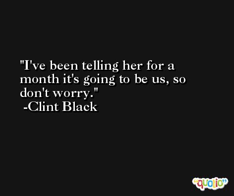 I've been telling her for a month it's going to be us, so don't worry. -Clint Black