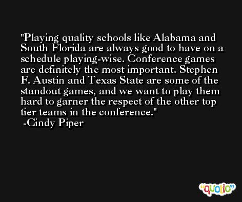 Playing quality schools like Alabama and South Florida are always good to have on a schedule playing-wise. Conference games are definitely the most important. Stephen F. Austin and Texas State are some of the standout games, and we want to play them hard to garner the respect of the other top tier teams in the conference. -Cindy Piper