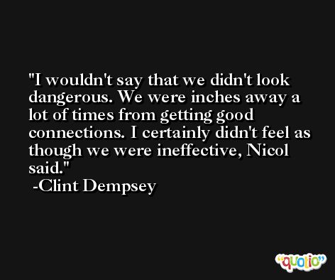 I wouldn't say that we didn't look dangerous. We were inches away a lot of times from getting good connections. I certainly didn't feel as though we were ineffective, Nicol said. -Clint Dempsey