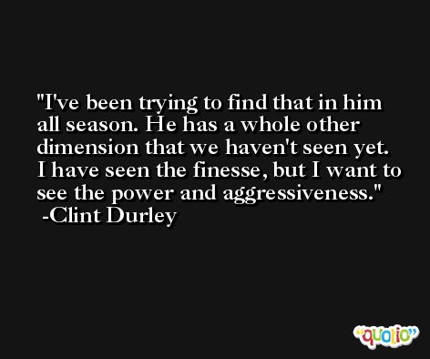 I've been trying to find that in him all season. He has a whole other dimension that we haven't seen yet. I have seen the finesse, but I want to see the power and aggressiveness. -Clint Durley