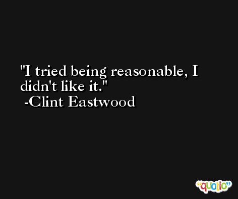 I tried being reasonable, I didn't like it. -Clint Eastwood