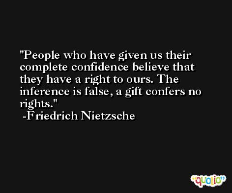 People who have given us their complete confidence believe that they have a right to ours. The inference is false, a gift confers no rights. -Friedrich Nietzsche