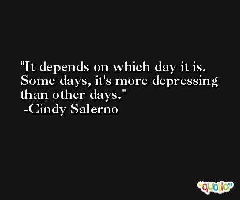 It depends on which day it is. Some days, it's more depressing than other days. -Cindy Salerno