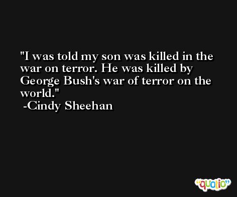 I was told my son was killed in the war on terror. He was killed by George Bush's war of terror on the world. -Cindy Sheehan