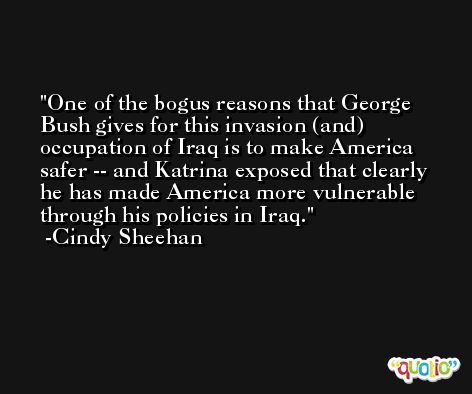 One of the bogus reasons that George Bush gives for this invasion (and) occupation of Iraq is to make America safer -- and Katrina exposed that clearly he has made America more vulnerable through his policies in Iraq. -Cindy Sheehan