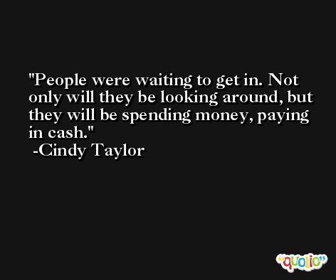 People were waiting to get in. Not only will they be looking around, but they will be spending money, paying in cash. -Cindy Taylor