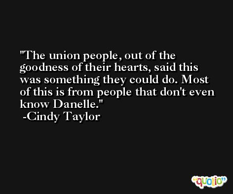 The union people, out of the goodness of their hearts, said this was something they could do. Most of this is from people that don't even know Danelle. -Cindy Taylor